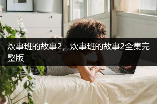 炊事班的故事2，炊事班的故事2全集完整版